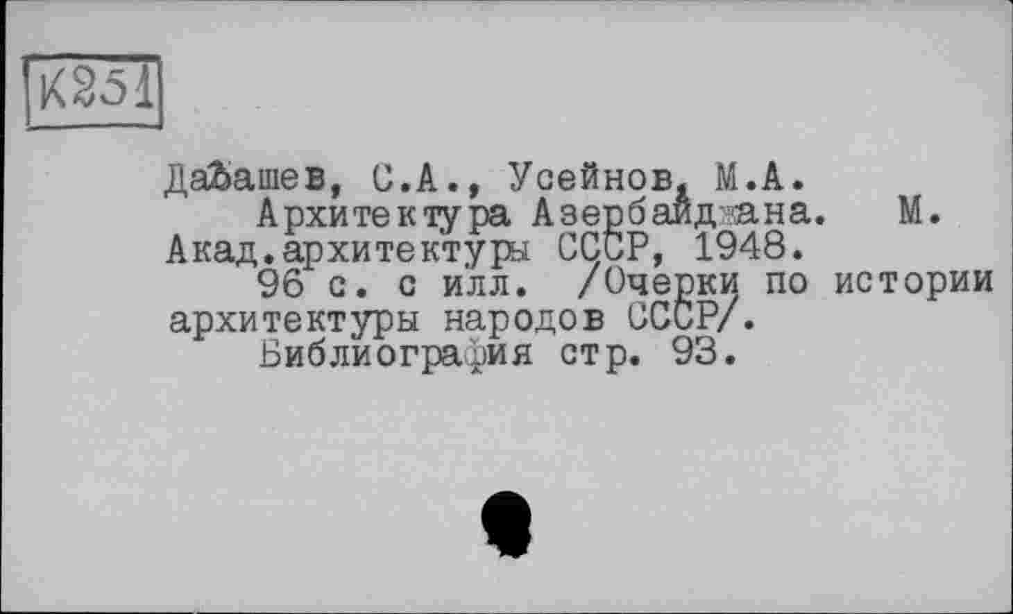 ﻿І'ХЗЗІ
ДаЬашев, Ü.A., Усейнов. М.А.
Архитектура Азербаид’?ана. М.
Акад.архитектуры СССР, 1948.
96 с. с и'лл. /Очерки по истории архитектуры народов СССР/.
Библиография стр. 93.